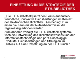 „ [Die ETH-Bibliothek] setzt den Fokus auf nutzer-freundliche, innovative Dienstleistungen im Kontext der elektronischen Bibliothek. Dies bedingt zum einen die Kenntnis der Nutzerbedürfnisse, die regelmässig erhoben werden.  Zum anderen verfolgt die ETH-Bibliothek systema-tisch die Entwicklung des Bibliothekswesens und der Informationstechnologie und prüft einschlägige Produkte, Dienstleistungen und Strategien im Hinblick auf eine Umsetzung an der ETH Zürich.“ EINBETTUNG IN DIE STRATEGIE DER  ETH-BIBLIOTHEK 