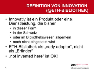 Innovativ ist ein Produkt oder eine Dienstleistung, die bisher in dieser Form in der Schweiz oder im Bibliothekswesen allgemein noch nicht eingesetzt wird ETH-Bibliothek als „early adaptor“, nicht als „Erfinder“ „ not invented here“ ist OK! DEFINITION VON INNOVATION  (@ETH-BIBLIOTHEK) 
