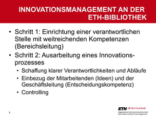 Schritt 1: Einrichtung einer verantwortlichen Stelle mit weitreichenden Kompetenzen (Bereichsleitung) Schritt 2: Ausarbeitung eines Innovations-prozesses Schaffung klarer Verantwortlichkeiten und Abläufe Einbezug der Mitarbeitenden (Ideen) und der Geschäftsleitung (Entscheidungskompetenz) Controlling INNOVATIONSMANAGEMENT AN DER  ETH-BIBLIOTHEK 