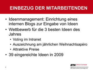 Ideenmanagement: Einrichtung eines internen Blogs zur Eingabe von Ideen Wettbewerb für die 3 besten Ideen des Jahres Voting im Intranet Auszeichnung am jährlichen Weihnachtsapéro Attraktive Preise 39 eingereichte Ideen in 2009 EINBEZUG DER MITARBEITENDEN 