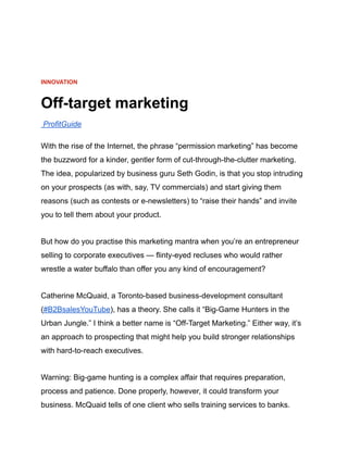 INNOVATION
Off-target marketing
ProfitGuide
With the rise of the Internet, the phrase “permission marketing” has become
the buzzword for a kinder, gentler form of cut-through-the-clutter marketing.
The idea, popularized by business guru Seth Godin, is that you stop intruding
on your prospects (as with, say, TV commercials) and start giving them
reasons (such as contests or e-newsletters) to “raise their hands” and invite
you to tell them about your product.
But how do you practise this marketing mantra when you’re an entrepreneur
selling to corporate executives — flinty-eyed recluses who would rather
wrestle a water buffalo than offer you any kind of encouragement?
Catherine McQuaid, a Toronto-based business-development consultant
(#B2BsalesYouTube), has a theory. She calls it “Big-Game Hunters in the
Urban Jungle.” I think a better name is “Off-Target Marketing.” Either way, it’s
an approach to prospecting that might help you build stronger relationships
with hard-to-reach executives.
Warning: Big-game hunting is a complex affair that requires preparation,
process and patience. Done properly, however, it could transform your
business. McQuaid tells of one client who sells training services to banks.
 
