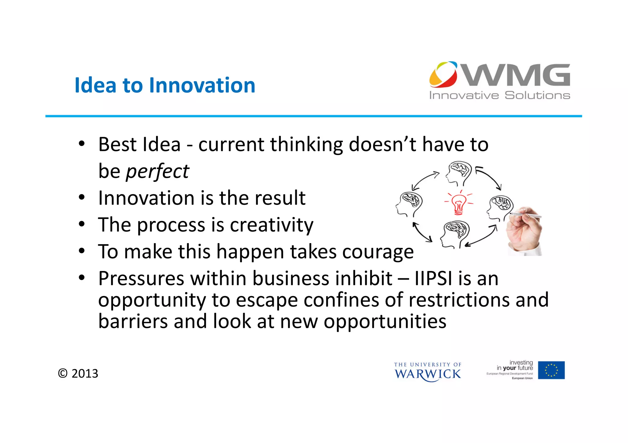 Idea to Innovation

  • Best Idea - current thinking doesn’t have to
    be perfect
  • Innovation is the result
  • The process is creativity
  • To make this happen takes courage
  • Pressures within business inhibit – IIPSI is an
    opportunity to escape confines of restrictions and
    barriers and look at new opportunities

© 2013
 