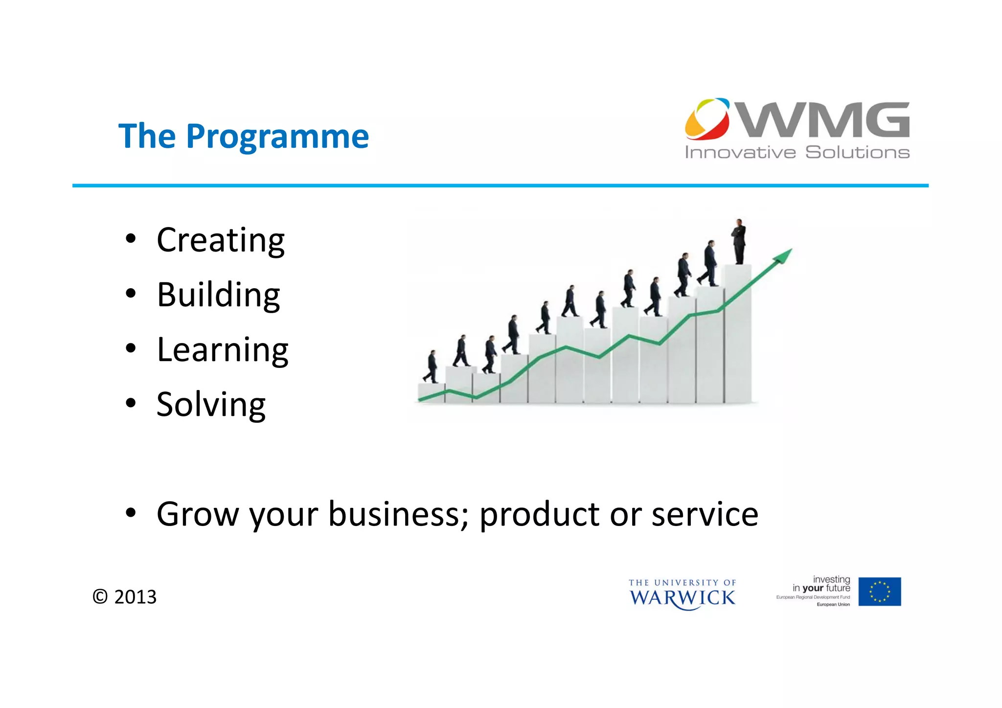 The Programme

  •   Creating
  •   Building
  •   Learning
  •   Solving

  • Grow your business; product or service

© 2013
 