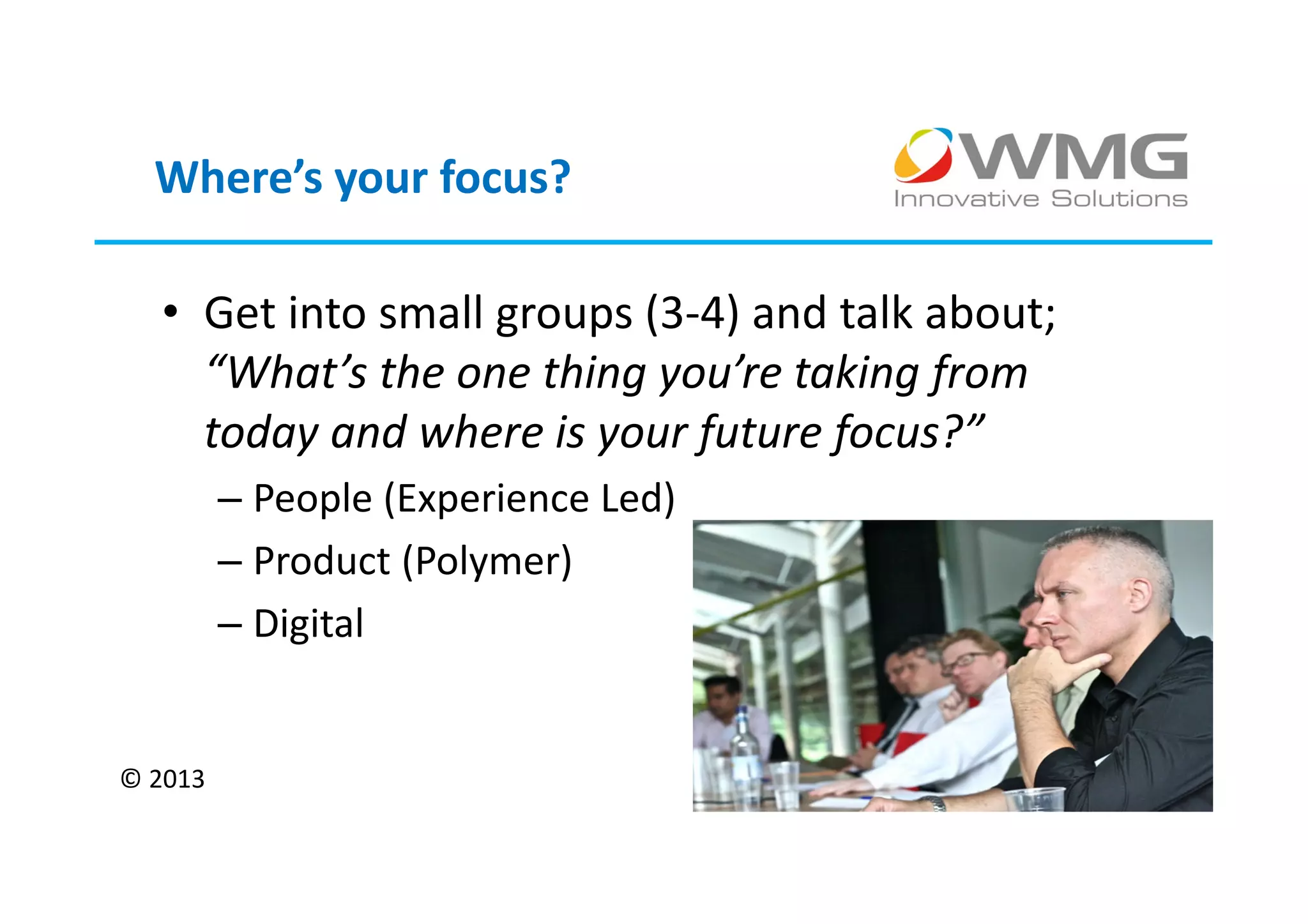 Where’s your focus?

  • Get into small groups (3-4) and talk about;
    “What’s the one thing you’re taking from
    today and where is your future focus?”
         – People (Experience Led)
         – Product (Polymer)
         – Digital


© 2013
 