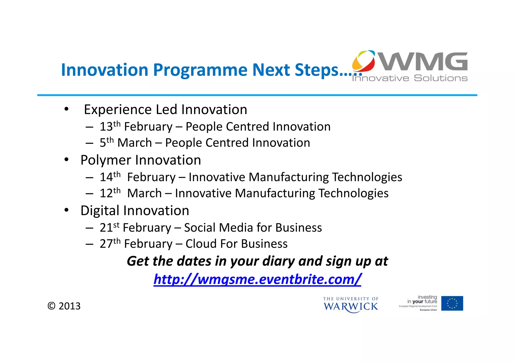 Innovation Programme Next Steps…..
  • Experience Led Innovation
         – 13th February – People Centred Innovation
         – 5th March – People Centred Innovation
  • Polymer Innovation
         – 14th February – Innovative Manufacturing Technologies
         – 12th March – Innovative Manufacturing Technologies
  • Digital Innovation
         – 21st February – Social Media for Business
         – 27th February – Cloud For Business
                Get the dates in your diary and sign up at
                    http://wmgsme.eventbrite.com/
© 2013
 
