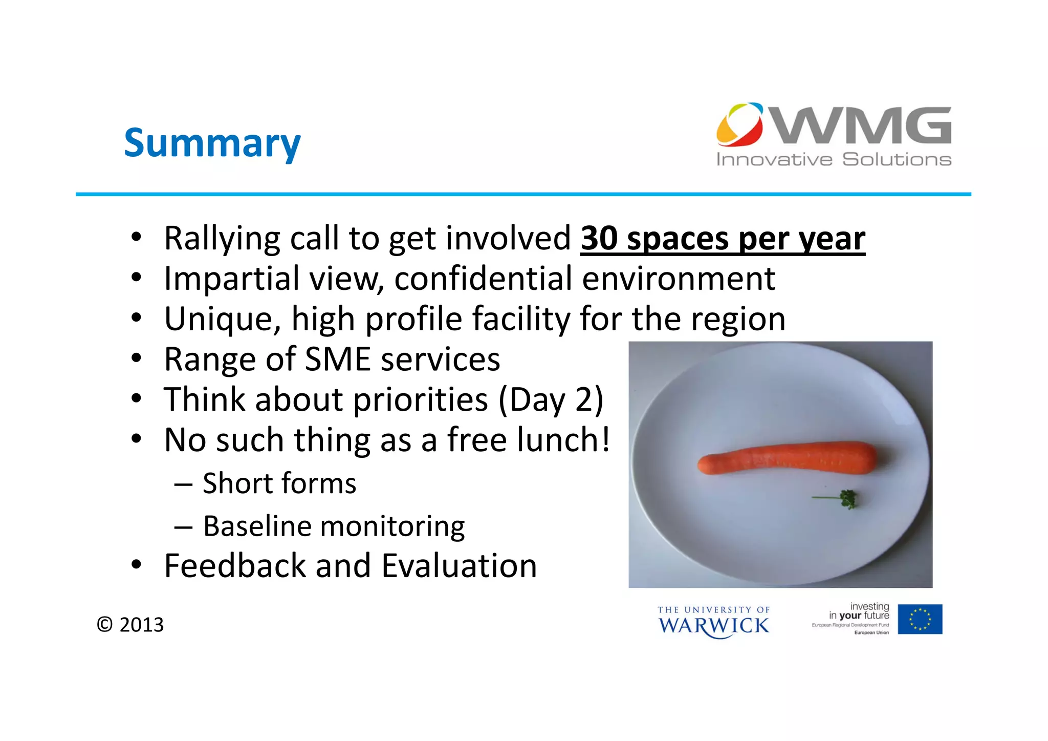 Summary

  •   Rallying call to get involved 30 spaces per year
  •   Impartial view, confidential environment
  •   Unique, high profile facility for the region
  •   Range of SME services
  •   Think about priorities (Day 2)
  •   No such thing as a free lunch!
         – Short forms
         – Baseline monitoring
  • Feedback and Evaluation
© 2013
 