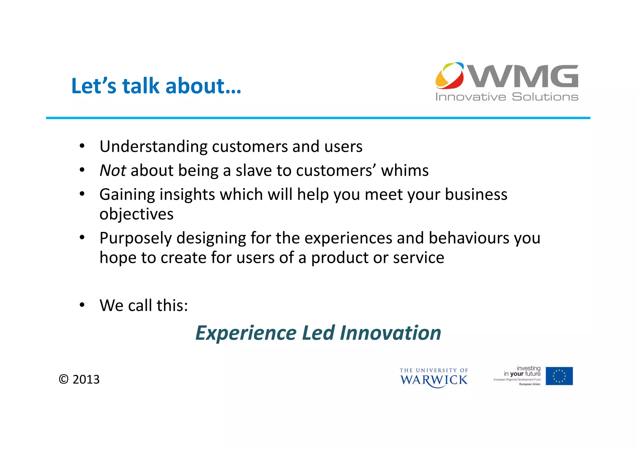 Let’s talk about…

  • Understanding customers and users
  • Not about being a slave to customers’ whims
  • Gaining insights which will help you meet your business
    objectives
  • Purposely designing for the experiences and behaviours you
    hope to create for users of a product or service

  • We call this:
                    Experience Led Innovation
© 2013
 