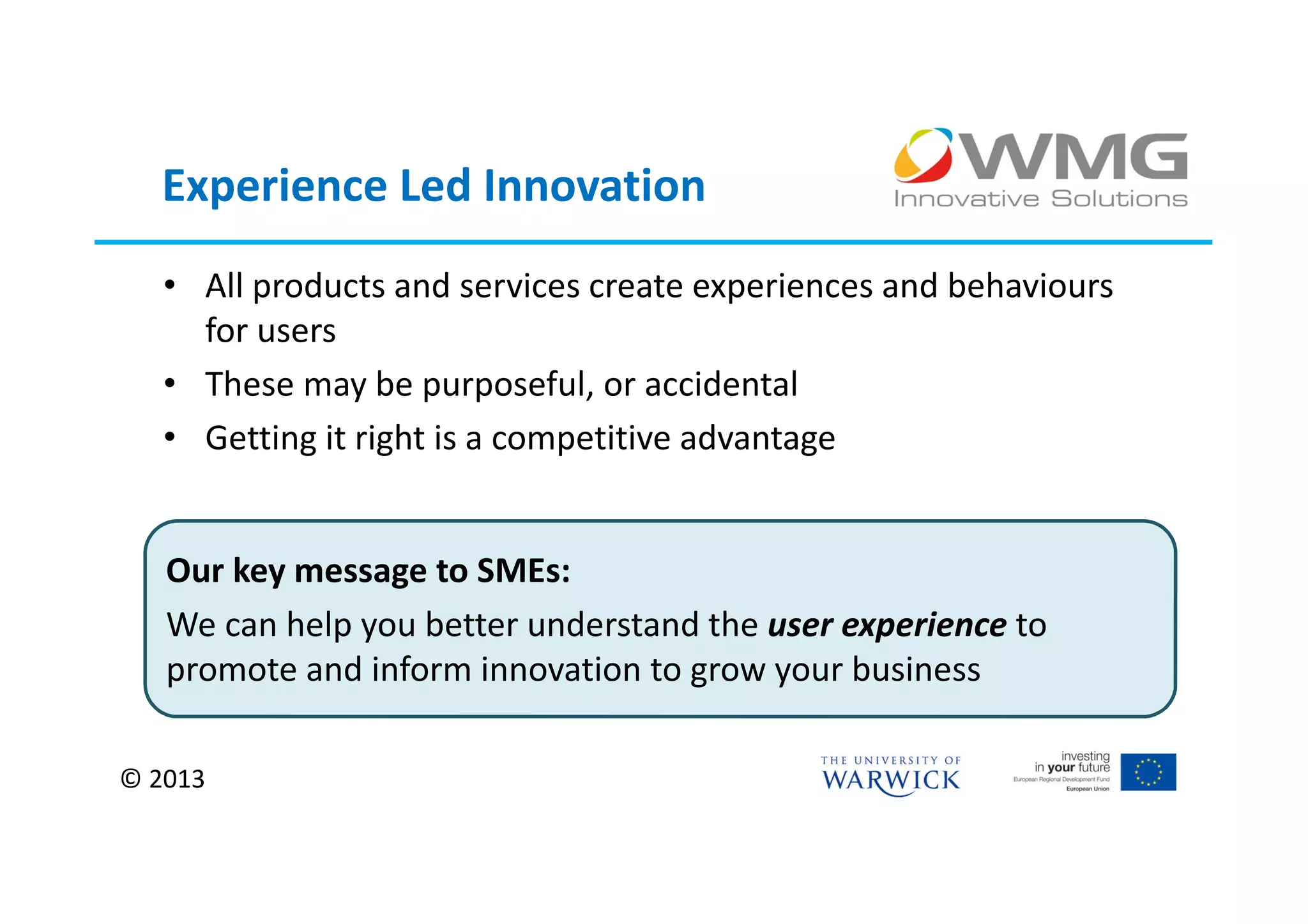 Experience Led Innovation
   • All products and services create experiences and behaviours
     for users
   • These may be purposeful, or accidental
   • Getting it right is a competitive advantage


   Our key message to SMEs:
   We can help you better understand the user experience to
   promote and inform innovation to grow your business

© 2013
 
