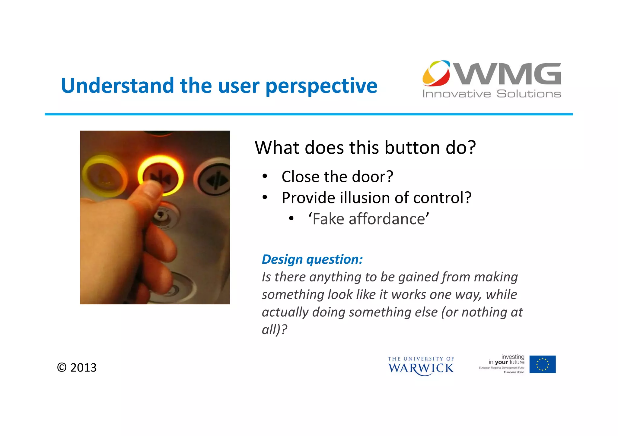 Understand the user perspective

                  What does this button do?
                   • Close the door?
                   • Provide illusion of control?
                      • ‘Fake affordance’

                   Design question:
                   Is there anything to be gained from making
                   something look like it works one way, while
                   actually doing something else (or nothing at
                   all)?

© 2013
 