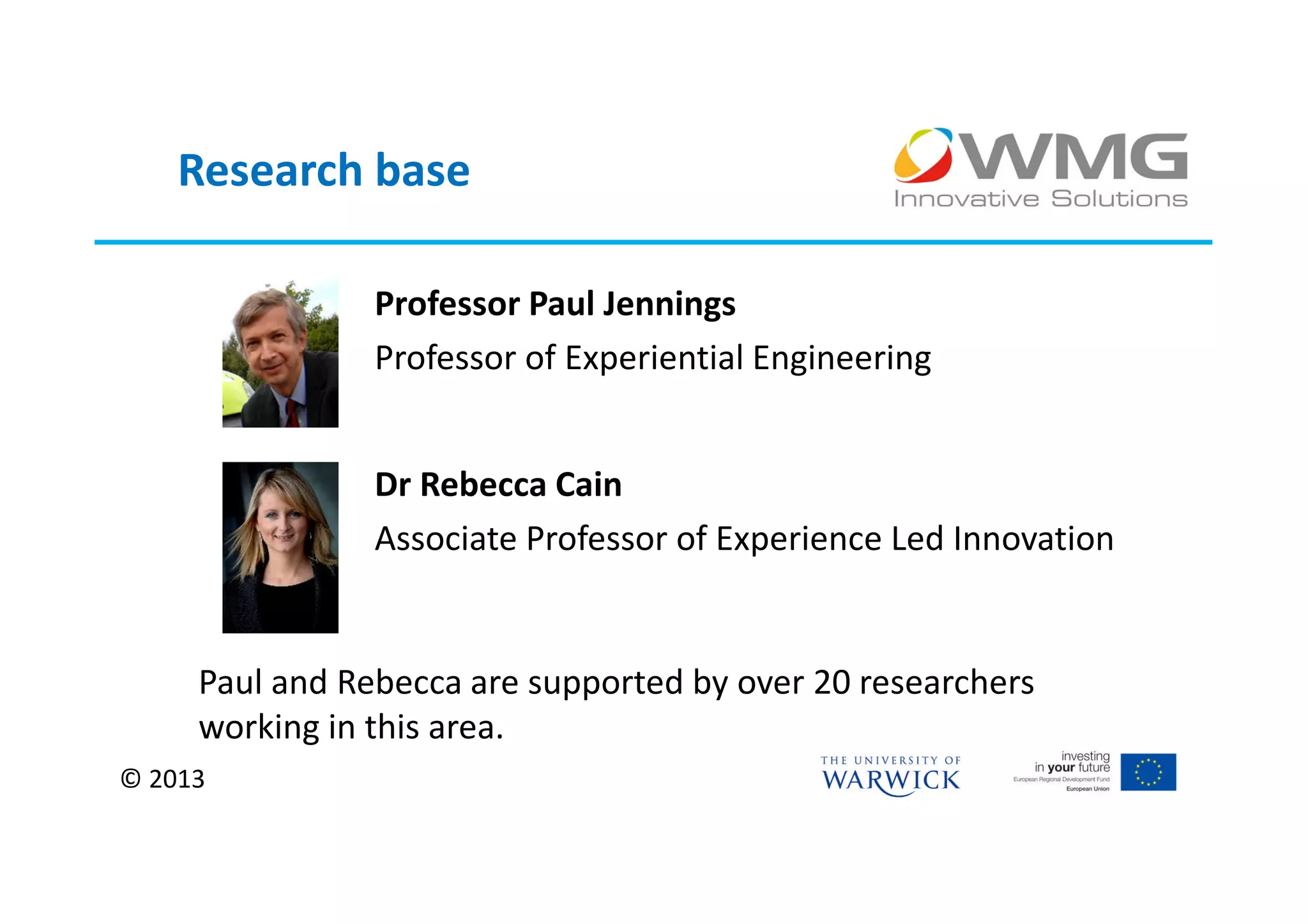 Research base

                Professor Paul Jennings
                Professor of Experiential Engineering


                Dr Rebecca Cain
                Associate Professor of Experience Led Innovation


     Paul and Rebecca are supported by over 20 researchers
     working in this area.
© 2013
 