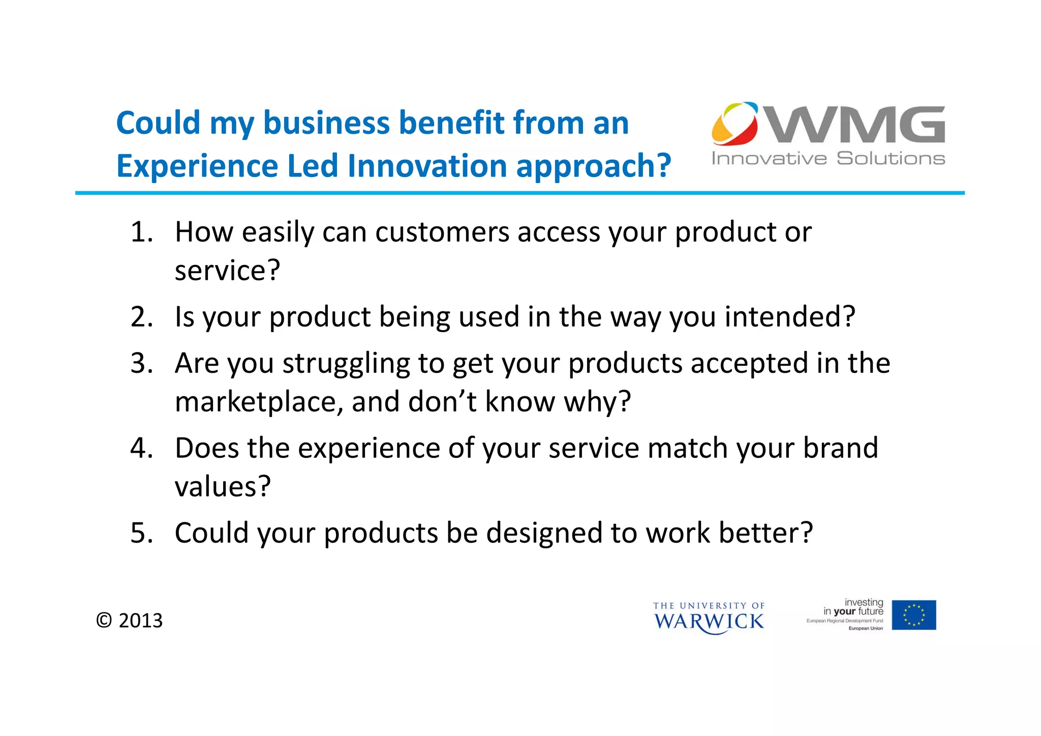 Could my business benefit from an
 Experience Led Innovation approach?
   1. How easily can customers access your product or
      service?
   2. Is your product being used in the way you intended?
   3. Are you struggling to get your products accepted in the
      marketplace, and don’t know why?
   4. Does the experience of your service match your brand
      values?
   5. Could your products be designed to work better?

© 2013
 