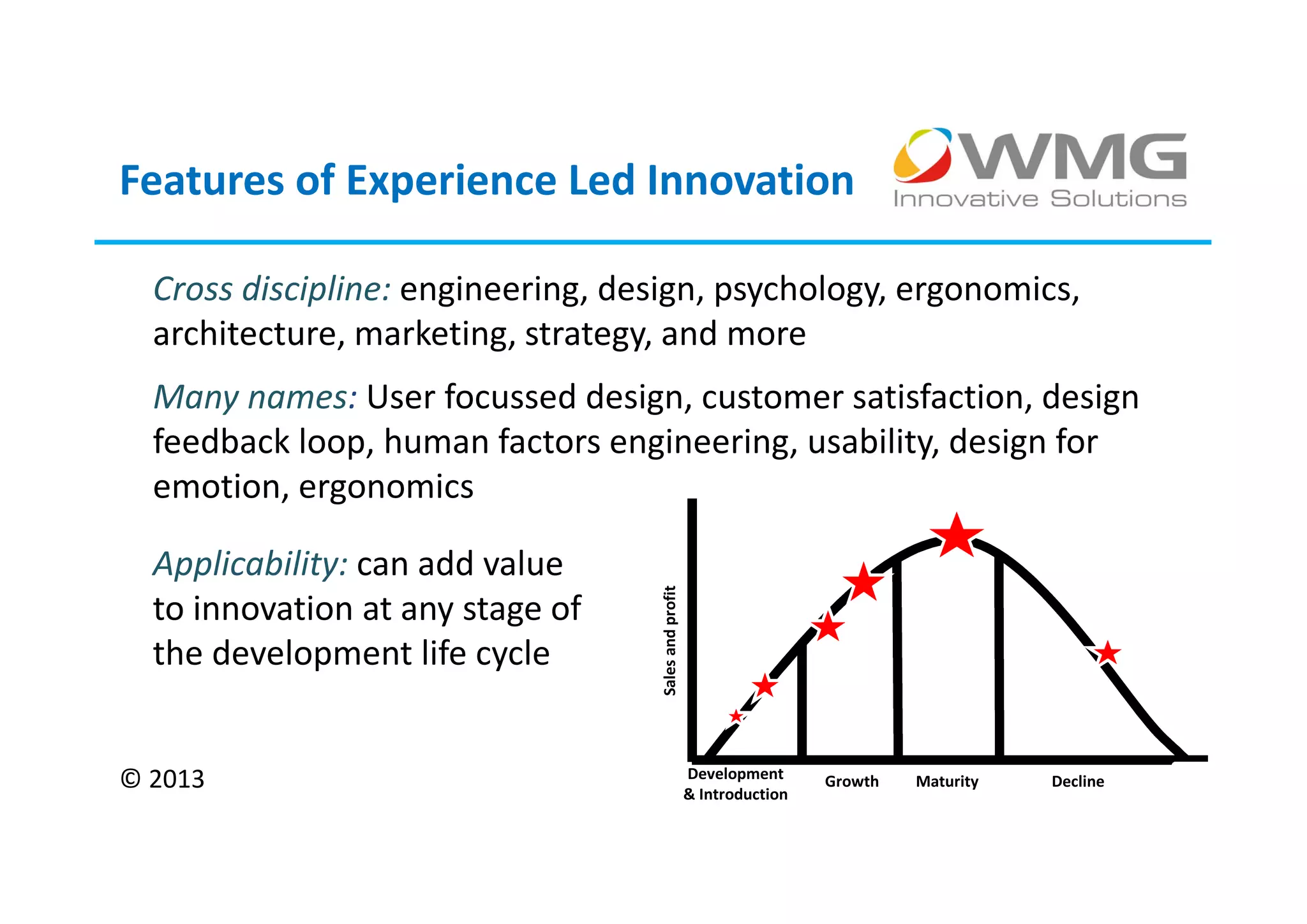 Features of Experience Led Innovation

  Cross discipline: engineering, design, psychology, ergonomics,
  architecture, marketing, strategy, and more
  Many names: User focussed design, customer satisfaction, design
  feedback loop, human factors engineering, usability, design for
  emotion, ergonomics

  Applicability: can add value
  to innovation at any stage of
                                   Sales and profit
  the development life cycle


© 2013                                                Development
                                                      & Introduction
                                                                       Growth   Maturity   Decline
 