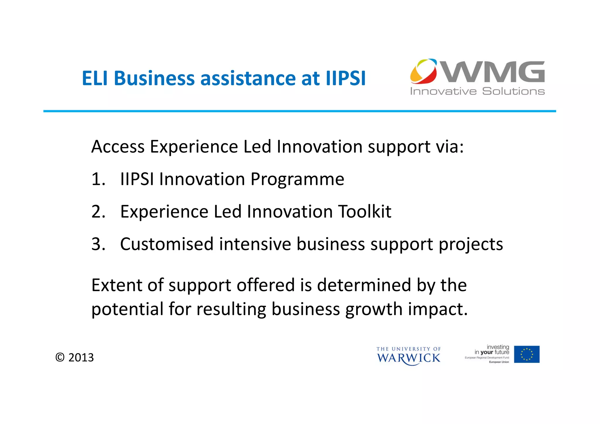 ELI Business assistance at IIPSI

     Access Experience Led Innovation support via:
     1. IIPSI Innovation Programme
     2. Experience Led Innovation Toolkit
     3. Customised intensive business support projects

     Extent of support offered is determined by the
     potential for resulting business growth impact.

© 2013
 