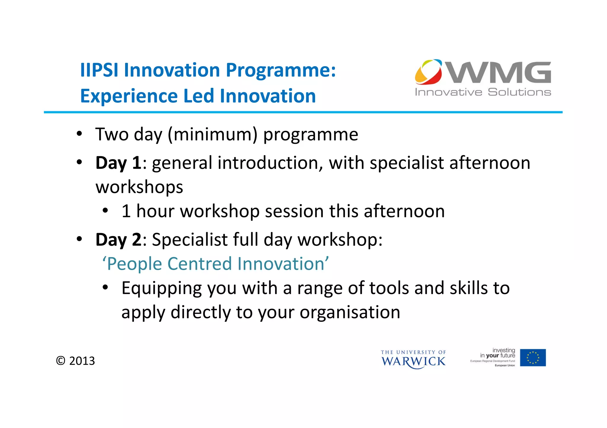 IIPSI Innovation Programme:
   Experience Led Innovation
   • Two day (minimum) programme
   • Day 1: general introduction, with specialist afternoon
     workshops
      • 1 hour workshop session this afternoon
   • Day 2: Specialist full day workshop:
      ‘People Centred Innovation’
      • Equipping you with a range of tools and skills to
        apply directly to your organisation

© 2013
 