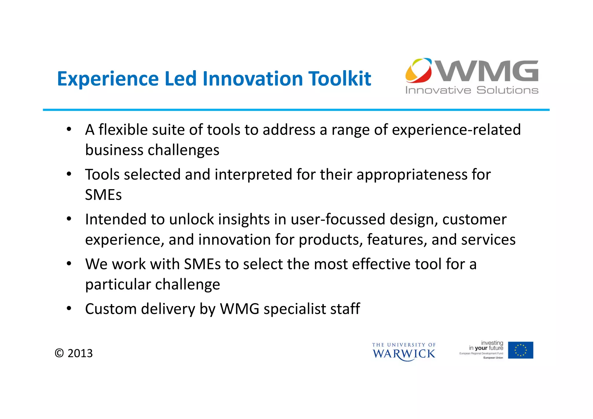 Experience Led Innovation Toolkit

 • A flexible suite of tools to address a range of experience-related
   business challenges
 • Tools selected and interpreted for their appropriateness for
   SMEs
 • Intended to unlock insights in user-focussed design, customer
   experience, and innovation for products, features, and services
 • We work with SMEs to select the most effective tool for a
   particular challenge
 • Custom delivery by WMG specialist staff

© 2013
 