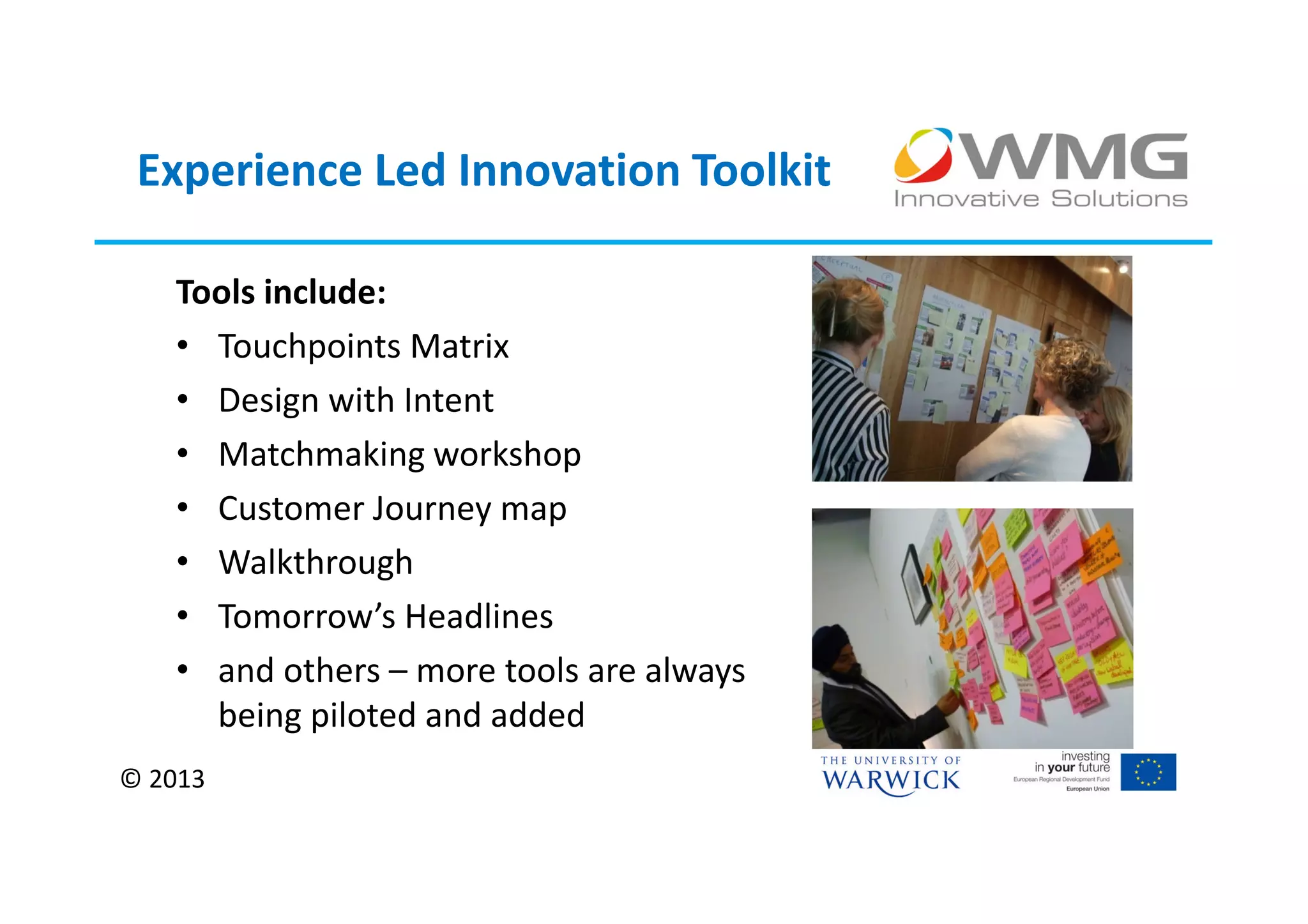 Experience Led Innovation Toolkit

   Tools include:
   • Touchpoints Matrix
   • Design with Intent
   • Matchmaking workshop
   • Customer Journey map
   • Walkthrough
   • Tomorrow’s Headlines
   • and others – more tools are always
     being piloted and added
© 2013
 