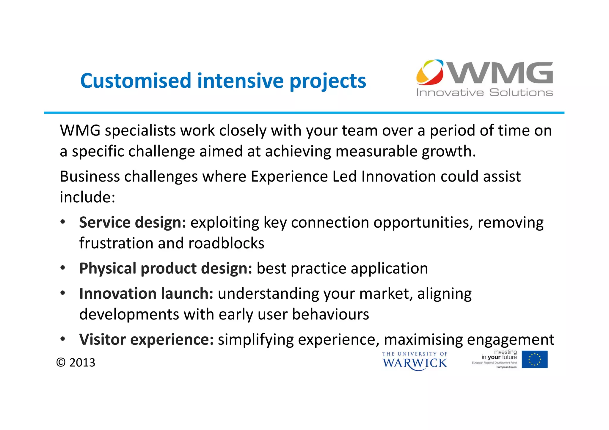 Customised intensive projects

WMG specialists work closely with your team over a period of time on
a specific challenge aimed at achieving measurable growth.
Business challenges where Experience Led Innovation could assist
include:
• Service design: exploiting key connection opportunities, removing
   frustration and roadblocks
• Physical product design: best practice application
• Innovation launch: understanding your market, aligning
   developments with early user behaviours
• Visitor experience: simplifying experience, maximising engagement
© 2013
 