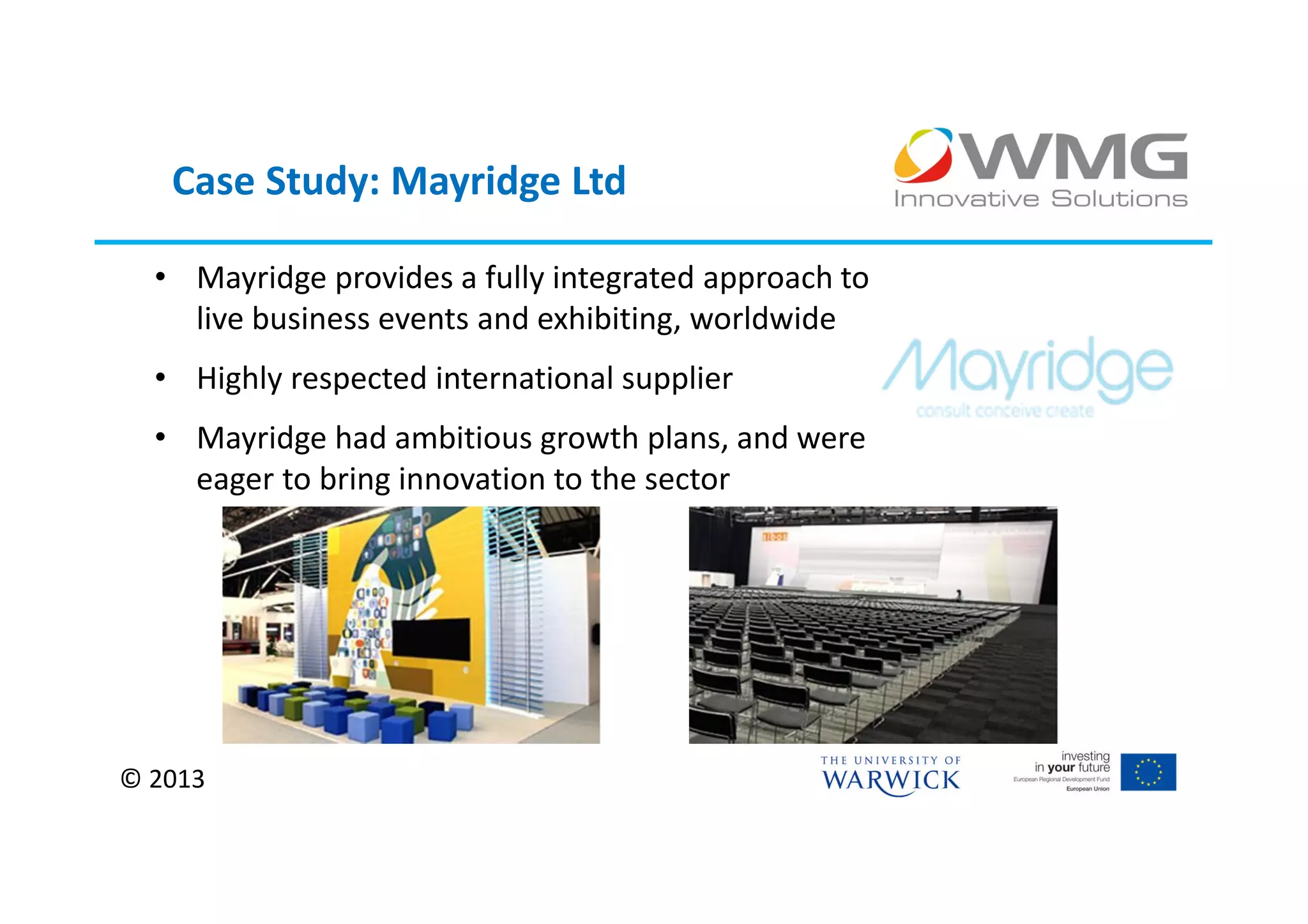 Case Study: Mayridge Ltd

  • Mayridge provides a fully integrated approach to
    live business events and exhibiting, worldwide
  • Highly respected international supplier
  • Mayridge had ambitious growth plans, and were
    eager to bring innovation to the sector




© 2013
 