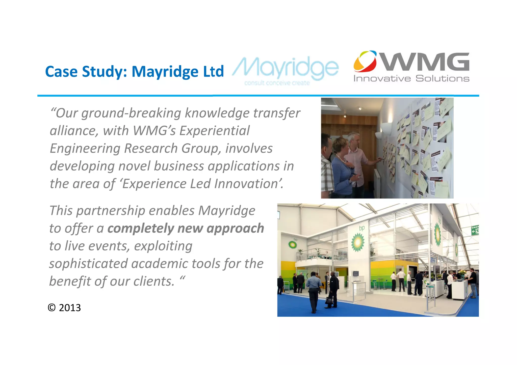 Case Study: Mayridge Ltd

“Our ground-breaking knowledge transfer
alliance, with WMG’s Experiential
Engineering Research Group, involves
developing novel business applications in
the area of ‘Experience Led Innovation’.
This partnership enables Mayridge
to offer a completely new approach
to live events, exploiting
sophisticated academic tools for the
benefit of our clients. “
© 2013
 