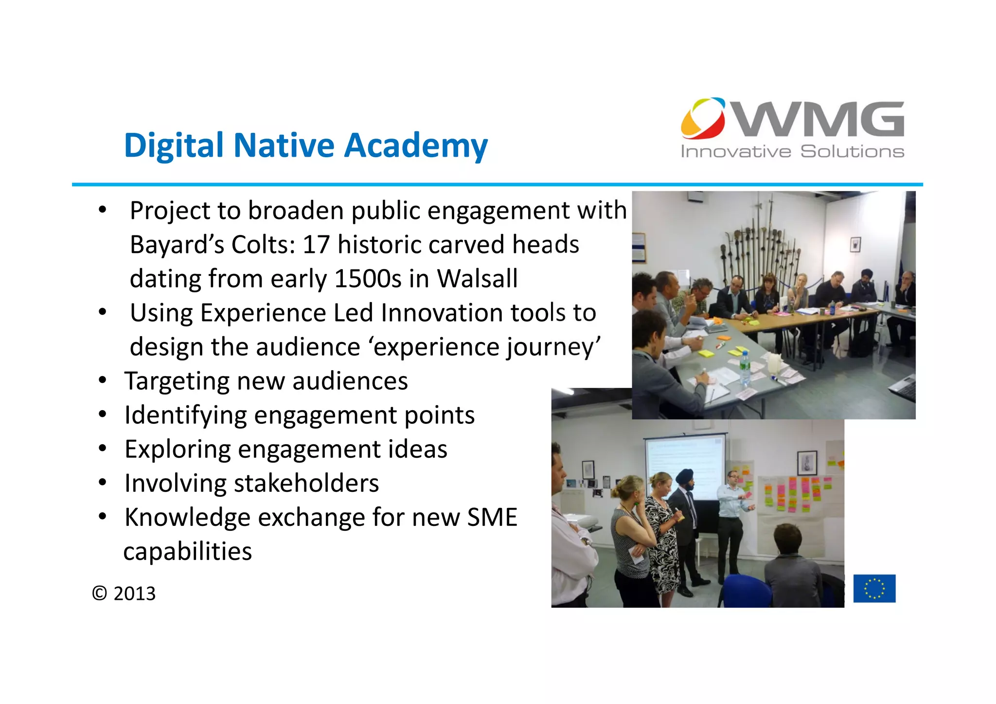 Digital Native Academy
• Project to broaden public engagement with
   Bayard’s Colts: 17 historic carved heads
   dating from early 1500s in Walsall
• Using Experience Led Innovation tools to
   design the audience ‘experience journey’
• Targeting new audiences
• Identifying engagement points
• Exploring engagement ideas
• Involving stakeholders
• Knowledge exchange for new SME
  capabilities
© 2013
 