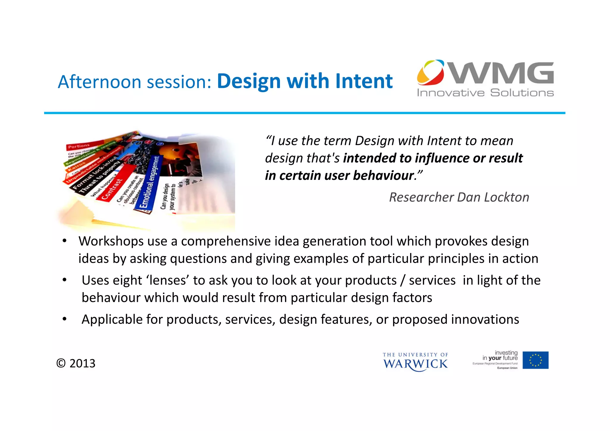Afternoon session: Design with Intent

                                   “I use the term Design with Intent to mean
                                   design that's intended to influence or result
                                   in certain user behaviour.”
                                                        Researcher Dan Lockton


• Workshops use a comprehensive idea generation tool which provokes design
  ideas by asking questions and giving examples of particular principles in action
• Uses eight ‘lenses’ to ask you to look at your products / services in light of the
   behaviour which would result from particular design factors
• Applicable for products, services, design features, or proposed innovations


© 2013
 
