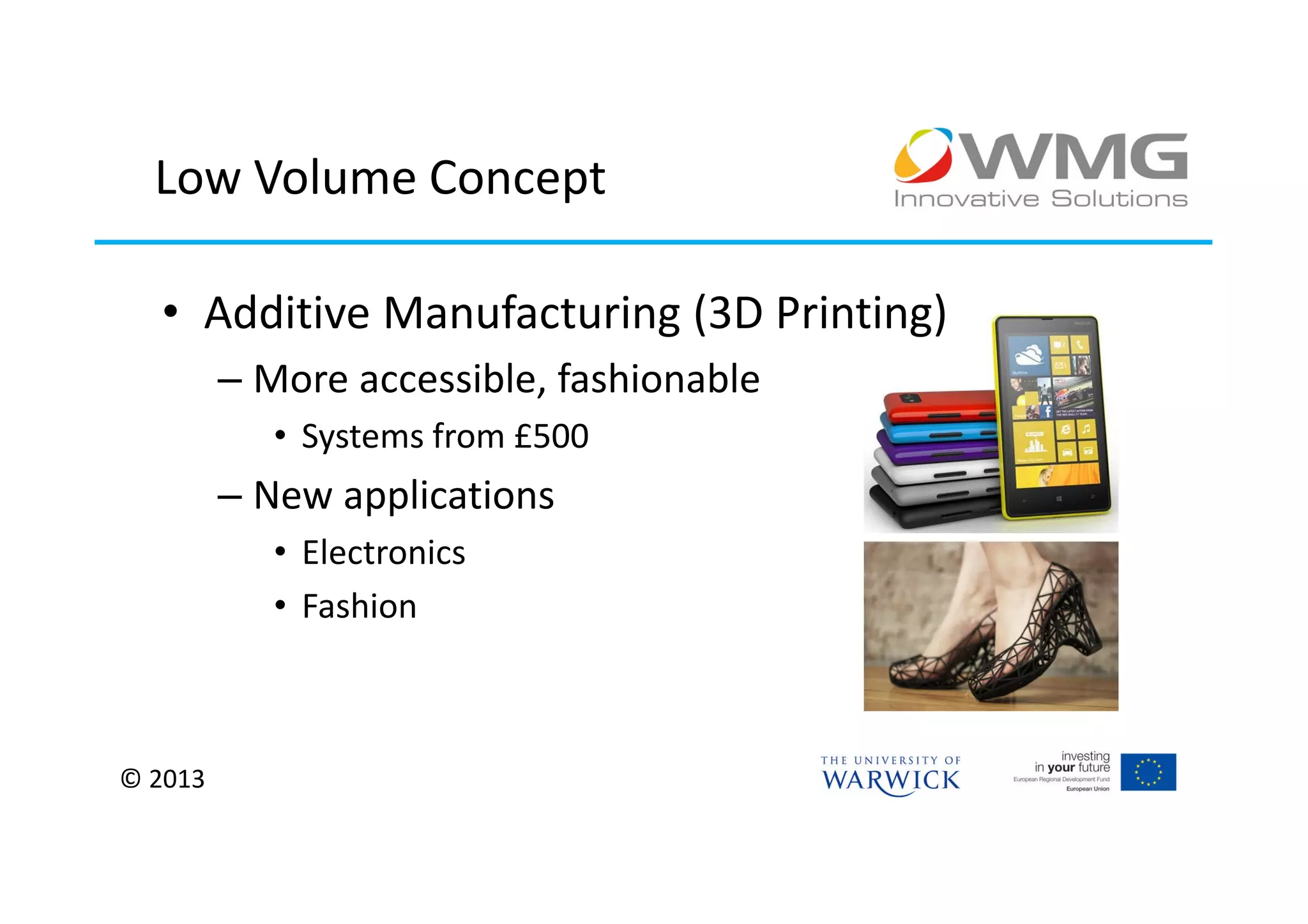 Low Volume Concept

  • Additive Manufacturing (3D Printing)
         – More accessible, fashionable
            • Systems from £500
         – New applications
            • Electronics
            • Fashion



© 2013
 