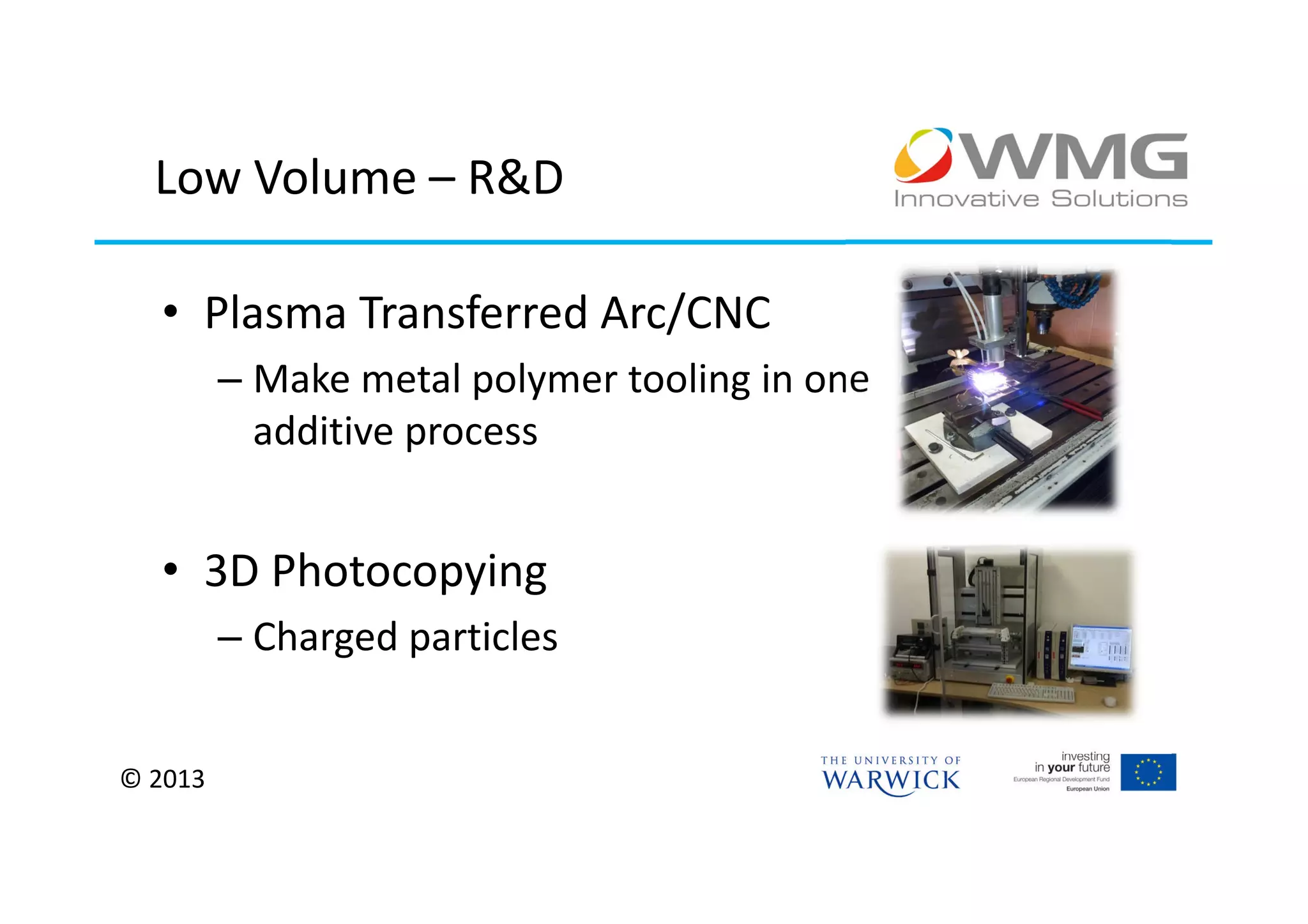 Low Volume – R&D

  • Plasma Transferred Arc/CNC
         – Make metal polymer tooling in one
           additive process


  • 3D Photocopying
         – Charged particles


© 2013
 