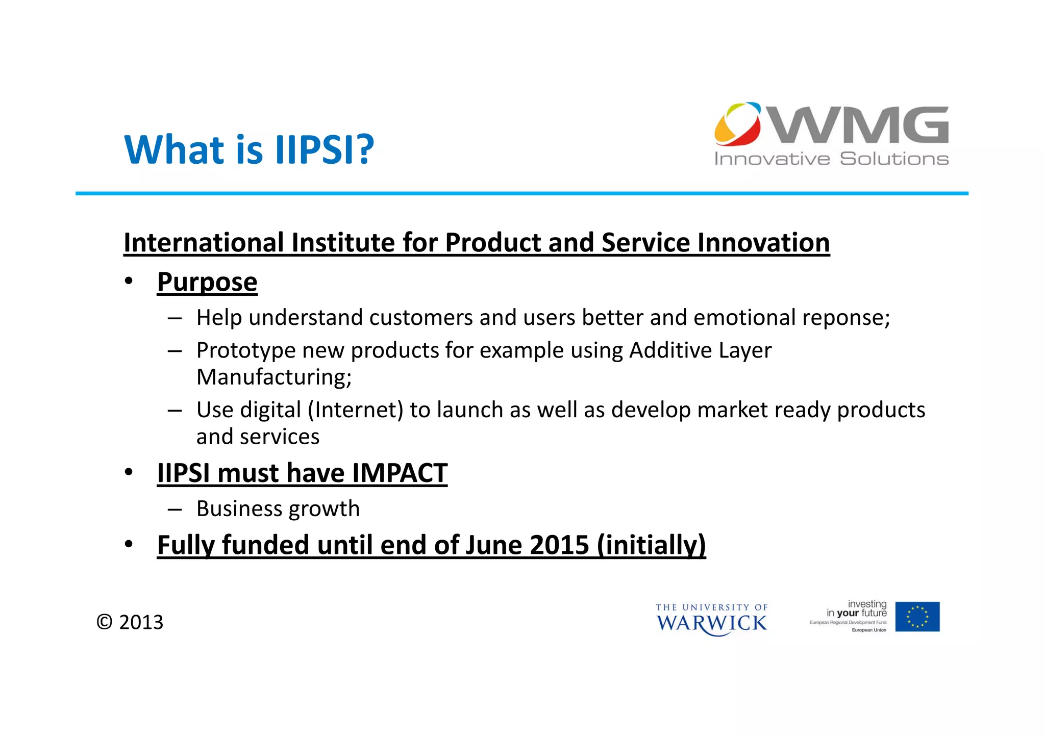 What is IIPSI?
  International Institute for Product and Service Innovation
  • Purpose
         – Help understand customers and users better and emotional reponse;
         – Prototype new products for example using Additive Layer
           Manufacturing;
         – Use digital (Internet) to launch as well as develop market ready products
           and services
  • IIPSI must have IMPACT
         – Business growth
  • Fully funded until end of June 2015 (initially)

© 2013
 