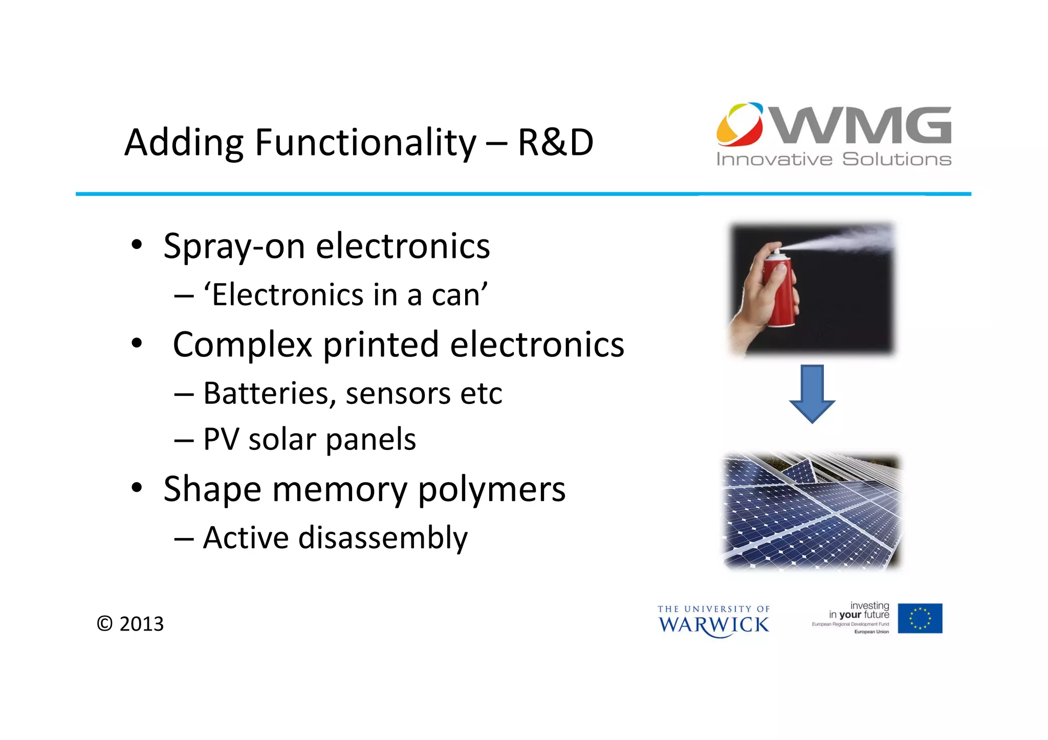Adding Functionality – R&D

  • Spray-on electronics
         – ‘Electronics in a can’
  • Complex printed electronics
         – Batteries, sensors etc
         – PV solar panels
  • Shape memory polymers
         – Active disassembly

© 2013
 