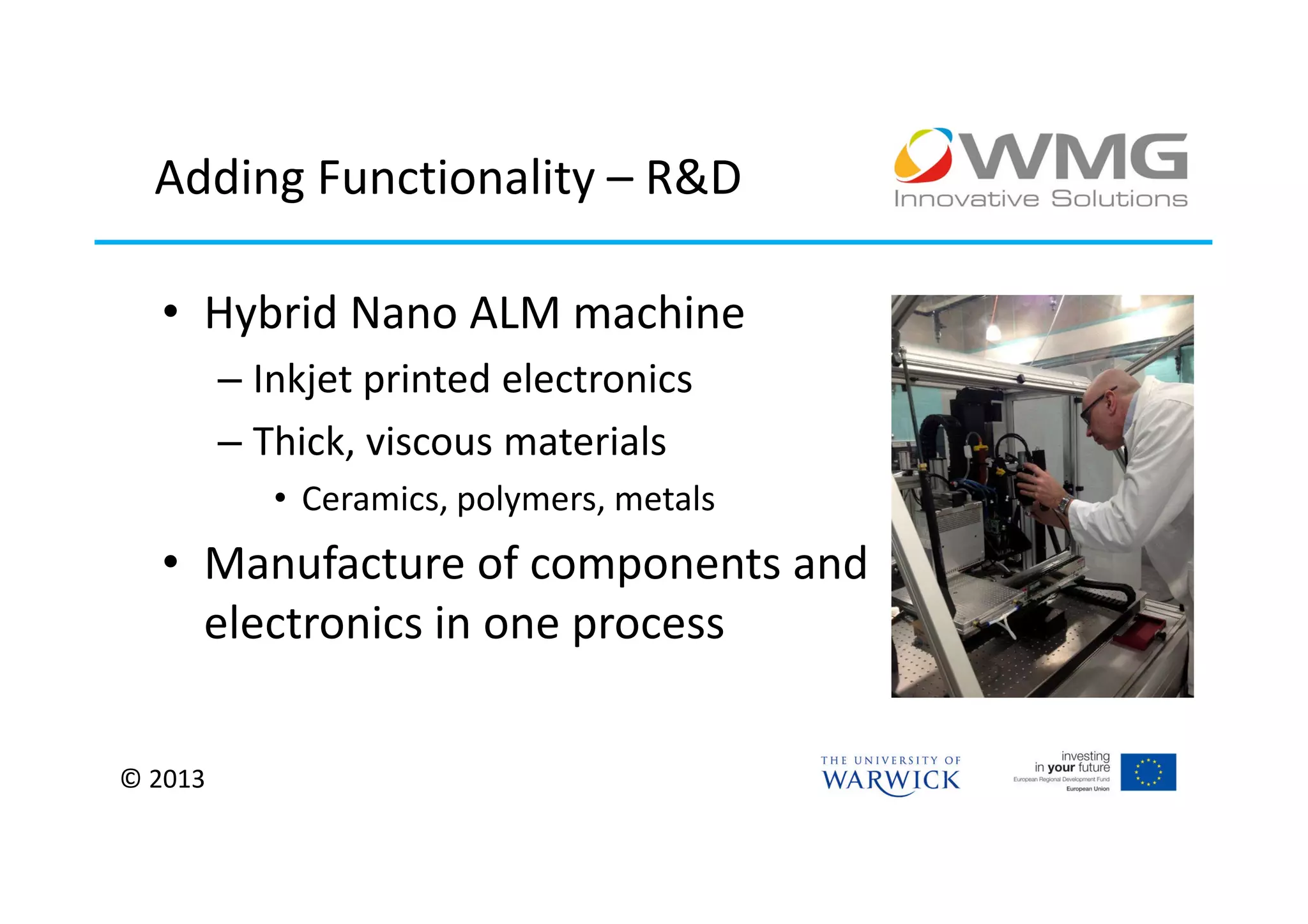 Adding Functionality – R&D

  • Hybrid Nano ALM machine
         – Inkjet printed electronics
         – Thick, viscous materials
            • Ceramics, polymers, metals
  • Manufacture of components and
    electronics in one process


© 2013
 