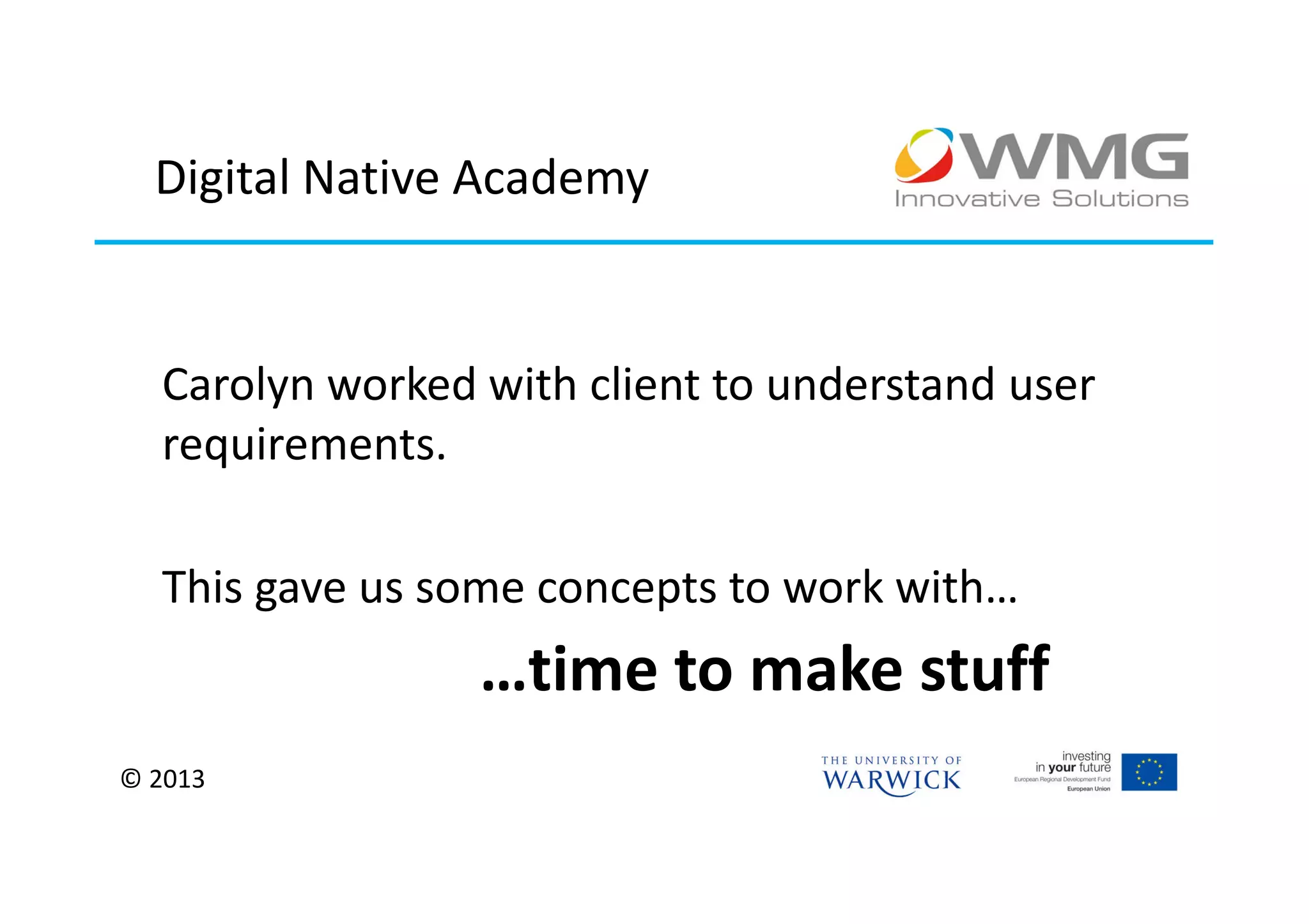 Digital Native Academy


  Carolyn worked with client to understand user
  requirements.

  This gave us some concepts to work with…
                 …time to make stuff
© 2013
 