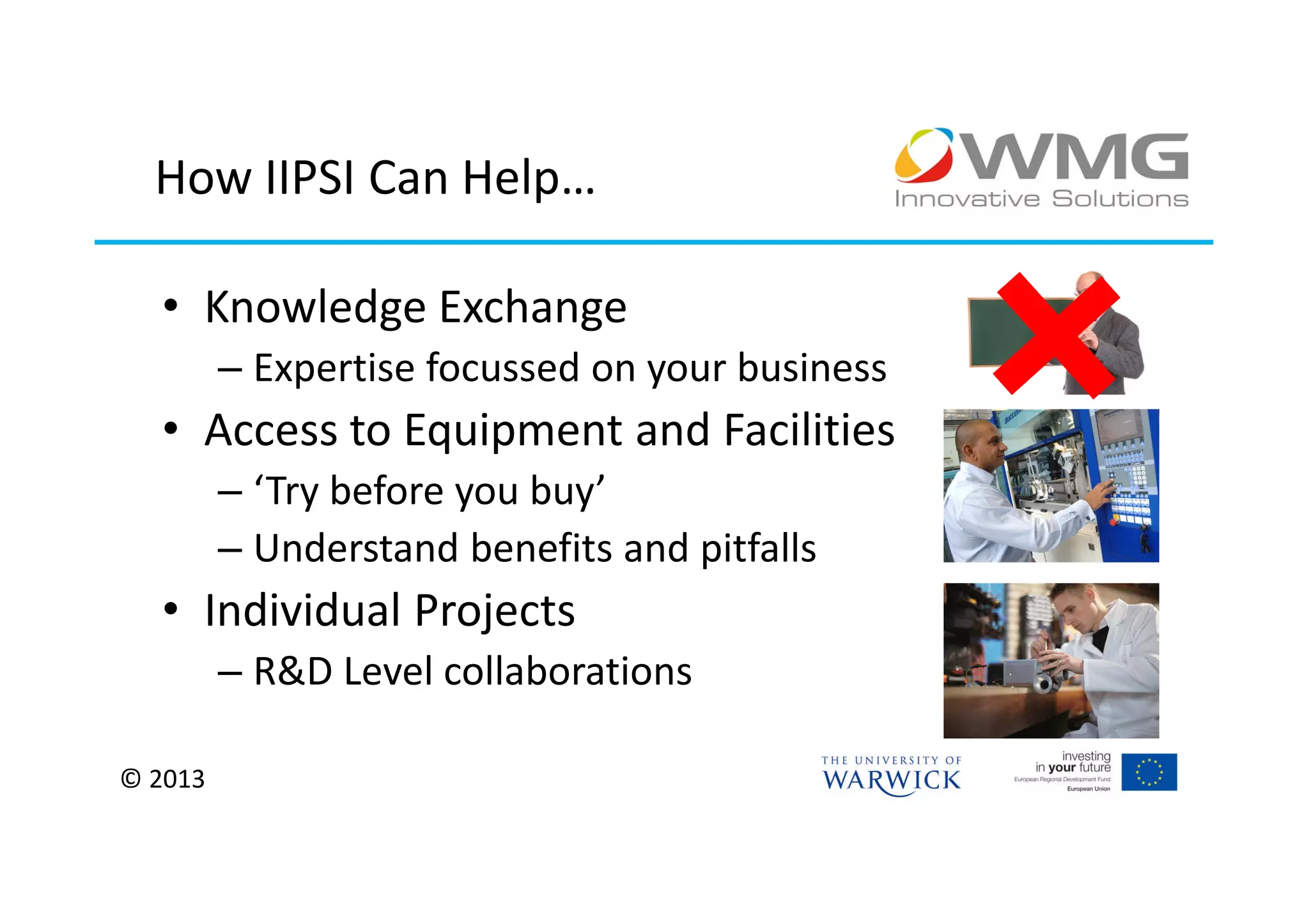 How IIPSI Can Help…

  • Knowledge Exchange
         – Expertise focussed on your business
  • Access to Equipment and Facilities
         – ‘Try before you buy’
         – Understand benefits and pitfalls
  • Individual Projects
         – R&D Level collaborations

© 2013
 