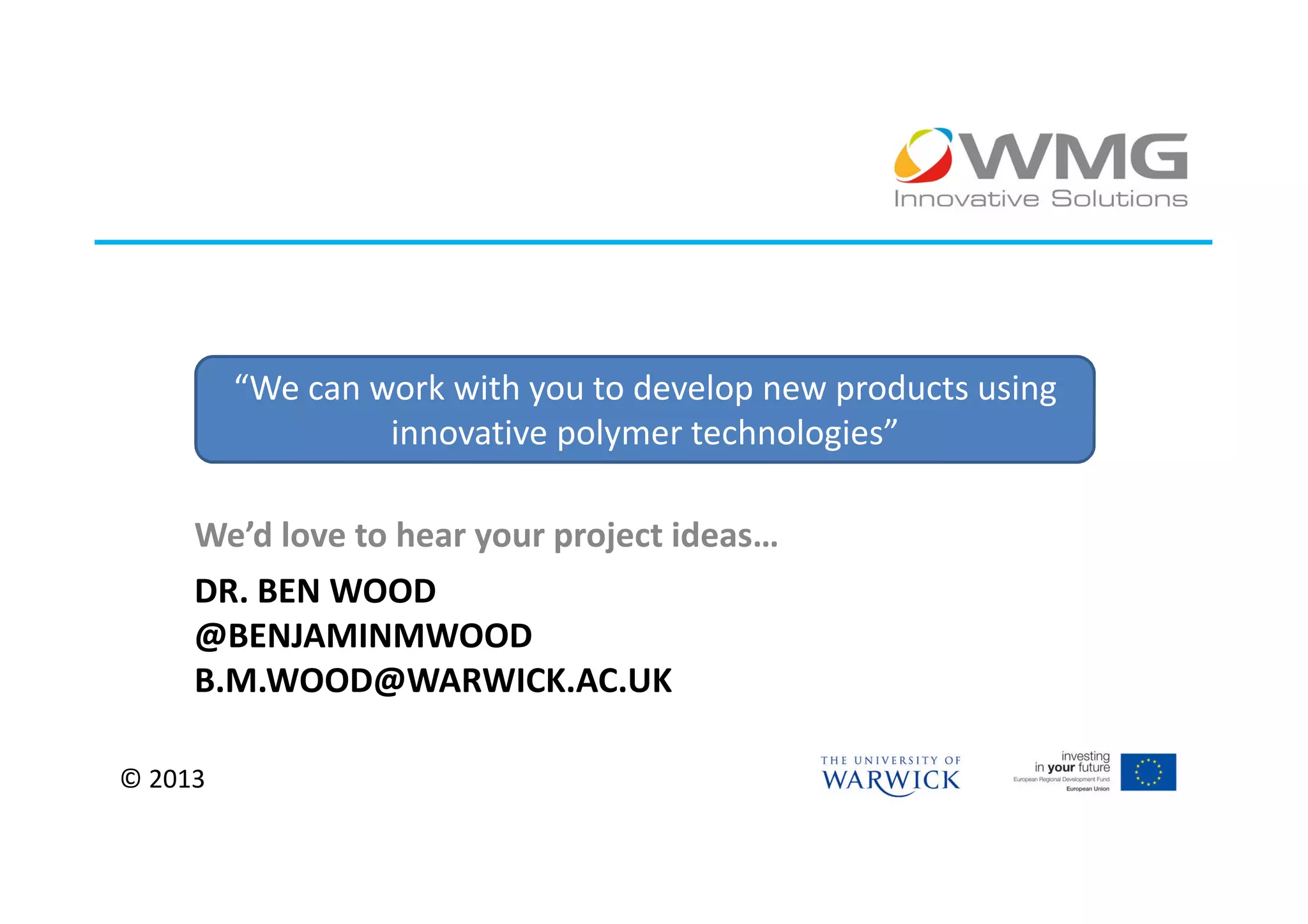 “We can work with you to develop new products using
                  innovative polymer technologies”

     We’d love to hear your project ideas…
     DR. BEN WOOD
     @BENJAMINMWOOD
     B.M.WOOD@WARWICK.AC.UK

© 2013
 