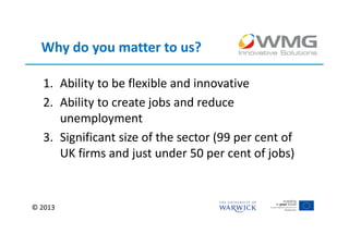 Why do you matter to us?

  1. Ability to be flexible and innovative
  2. Ability to create jobs and reduce
     unemployment
  3. Significant size of the sector (99 per cent of
     UK firms and just under 50 per cent of jobs)


© 2013
 