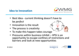 Idea to Innovation

  • Best Idea - current thinking doesn’t have to
    be perfect
  • Innovation is the result
  • The process is creativity
  • To make this happen takes courage
  • Pressures within business inhibit – IIPSI is an
    opportunity to escape confines of restrictions and
    barriers and look at new opportunities

© 2013
 