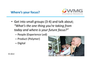 Where’s your focus?

  • Get into small groups (3-4) and talk about;
    “What’s the one thing you’re taking from
    today and where is your future focus?”
         – People (Experience Led)
         – Product (Polymer)
         – Digital


© 2013
 