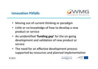 Innovation Pitfalls

  • Moving out of current thinking or paradigm
  • Little or no knowledge of how to develop a new
    product or service
  • An unidentified ‘funding gap’ for the on-going
    development and validation of new product or
    service
  • The need for an effective development process
    supported by resources and planned implementation
© 2013
 