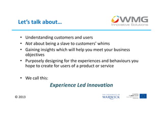 Let’s talk about…

  • Understanding customers and users
  • Not about being a slave to customers’ whims
  • Gaining insights which will help you meet your business
    objectives
  • Purposely designing for the experiences and behaviours you
    hope to create for users of a product or service

  • We call this:
                    Experience Led Innovation
© 2013
 