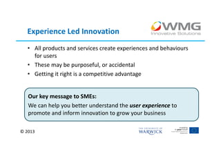 Experience Led Innovation
   • All products and services create experiences and behaviours
     for users
   • These may be purposeful, or accidental
   • Getting it right is a competitive advantage


   Our key message to SMEs:
   We can help you better understand the user experience to
   promote and inform innovation to grow your business

© 2013
 