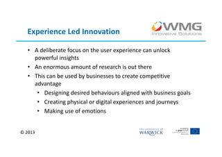 Experience Led Innovation

   • A deliberate focus on the user experience can unlock
     powerful insights
   • An enormous amount of research is out there
   • This can be used by businesses to create competitive
     advantage
      • Designing desired behaviours aligned with business goals
      • Creating physical or digital experiences and journeys
      • Making use of emotions


© 2013
 