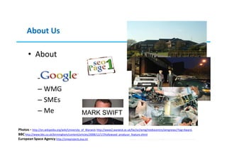 About Us

       • About

              – Warwick
              – WMG
              – SMEs
              – Me                             MARK SWIFT

Photos - http://en.wikipedia.org/wiki/University_of_Warwick http://www2.warwick.ac.uk/fac/sci/wmg/mediacentre/wmgnews/?tag=Award,
 © 2013
BBC http://www.bbc.co.uk/birmingham/content/articles/2008/12/17/hollywood_producer_feature.shtml
European Space Agency http://smeprojects.esa.int
 