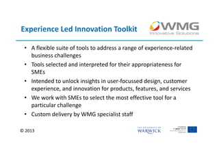 Experience Led Innovation Toolkit

 • A flexible suite of tools to address a range of experience-related
   business challenges
 • Tools selected and interpreted for their appropriateness for
   SMEs
 • Intended to unlock insights in user-focussed design, customer
   experience, and innovation for products, features, and services
 • We work with SMEs to select the most effective tool for a
   particular challenge
 • Custom delivery by WMG specialist staff

© 2013
 