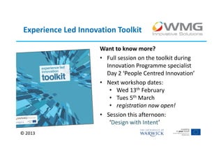 Experience Led Innovation Toolkit

                      Want to know more?
                      • Full session on the toolkit during
                        Innovation Programme specialist
                        Day 2 ‘People Centred Innovation’
                      • Next workshop dates:
                         • Wed 13th February
                         • Tues 5th March
                         • registration now open!
                      • Session this afternoon:
                         ‘Design with Intent’
© 2013
 