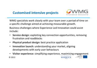 Customised intensive projects

WMG specialists work closely with your team over a period of time on
a specific challenge aimed at achieving measurable growth.
Business challenges where Experience Led Innovation could assist
include:
• Service design: exploiting key connection opportunities, removing
   frustration and roadblocks
• Physical product design: best practice application
• Innovation launch: understanding your market, aligning
   developments with early user behaviours
• Visitor experience: simplifying experience, maximising engagement
© 2013
 