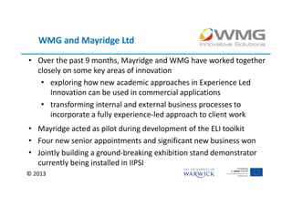 WMG and Mayridge Ltd

• Over the past 9 months, Mayridge and WMG have worked together
  closely on some key areas of innovation
   • exploring how new academic approaches in Experience Led
      Innovation can be used in commercial applications
   • transforming internal and external business processes to
      incorporate a fully experience-led approach to client work
• Mayridge acted as pilot during development of the ELI toolkit
• Four new senior appointments and significant new business won
• Jointly building a ground-breaking exhibition stand demonstrator
  currently being installed in IIPSI
© 2013
 