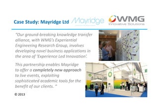 Case Study: Mayridge Ltd

“Our ground-breaking knowledge transfer
alliance, with WMG’s Experiential
Engineering Research Group, involves
developing novel business applications in
the area of ‘Experience Led Innovation’.
This partnership enables Mayridge
to offer a completely new approach
to live events, exploiting
sophisticated academic tools for the
benefit of our clients. “
© 2013
 