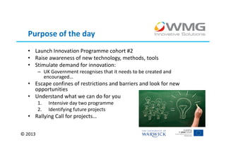 Purpose of the day
  • Launch Innovation Programme cohort #2
  • Raise awareness of new technology, methods, tools
  • Stimulate demand for innovation:
         – UK Government recognises that it needs to be created and
           encouraged…
  • Escape confines of restrictions and barriers and look for new
    opportunities
  • Understand what we can do for you
         1.   Intensive day two programme
         2.   Identifying future projects
  • Rallying Call for projects…

© 2013
 