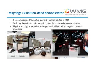 Mayridge Exhibition stand demonstrator

 • Demonstrator and ‘living lab’ currently being installed in IIPSI
 • Exploring Experience Led Innovation tools for business behaviour creation
 • Physical and digital experience design, applicable to wide range of business
   situations




© 2013
 