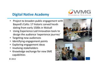 Digital Native Academy
• Project to broaden public engagement with
   Bayard’s Colts: 17 historic carved heads
   dating from early 1500s in Walsall
• Using Experience Led Innovation tools to
   design the audience ‘experience journey’
• Targeting new audiences
• Identifying engagement points
• Exploring engagement ideas
• Involving stakeholders
• Knowledge exchange for new SME
  capabilities
© 2013
 