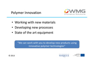 Polymer Innovation

   • Working with new materials
   • Developing new processes
   • State of the art equipment

         “We can work with you to develop new products using
                  innovative polymer technologies”


© 2013
 